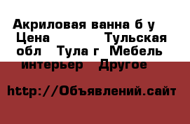 Акриловая ванна б/у  › Цена ­ 4 000 - Тульская обл., Тула г. Мебель, интерьер » Другое   